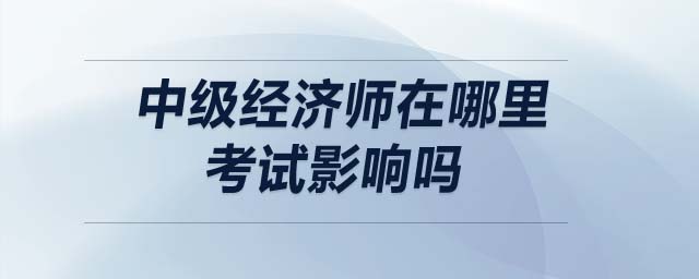 中級經(jīng)濟(jì)師在哪里考試影響嗎