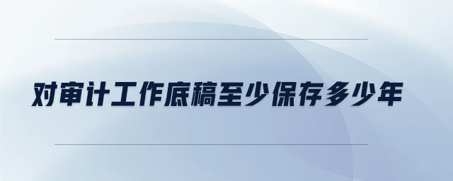 對(duì)審計(jì)工作底稿至少保存多少年 對(duì)審計(jì)工作底稿至少保存多少年