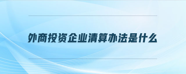 外商投資企業(yè)清算辦法是什么