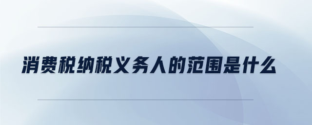 消費稅納稅義務(wù)人的范圍是什么