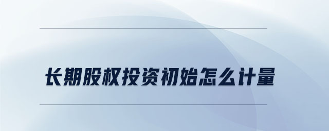 長期股權(quán)投資初始怎么計(jì)量