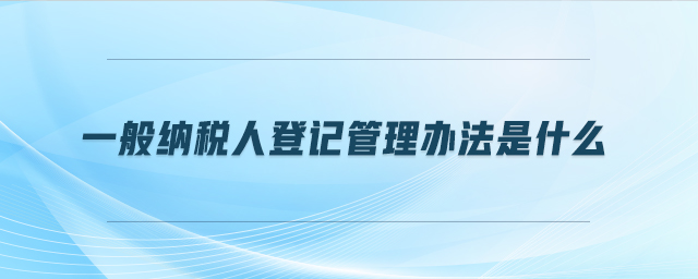 一般納稅人登記管理辦法是什么 一般納稅人登記管理辦法是什么
