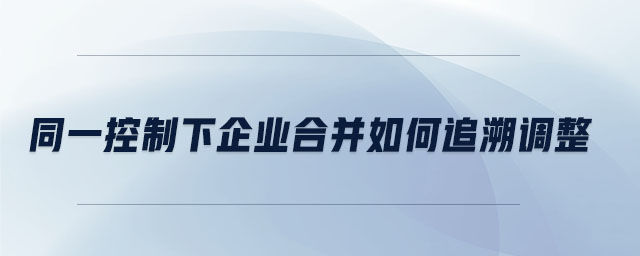 同一控制下企業(yè)合并如何追溯調(diào)整 同一控制下企業(yè)合并如何追溯調(diào)整