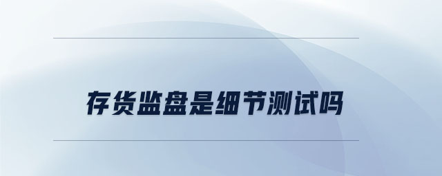 存貨監(jiān)盤是細(xì)節(jié)測試嗎 存貨監(jiān)盤是細(xì)節(jié)測試嗎