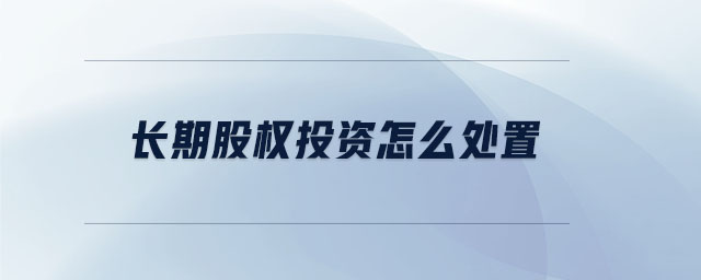 長期股權投資怎么處置 長期股權投資怎么處置