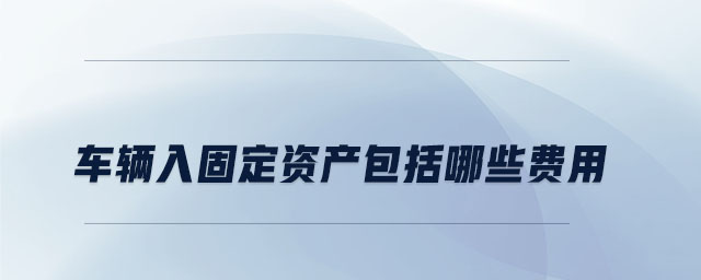 車(chē)輛入固定資產(chǎn)包括哪些費(fèi)用 車(chē)輛入固定資產(chǎn)包括哪些費(fèi)用