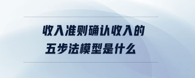 收入準則確認收入的五步法模型是什么 收入準則確認收入的五步法模型是什么