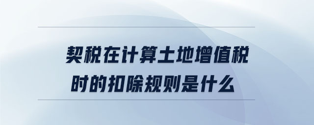 契稅在計算土地增值稅時的扣除規(guī)則是什么