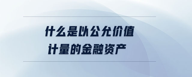 什么是以公允價值計量的金融資產(chǎn) 什么是以公允價值計量的金融資產(chǎn)