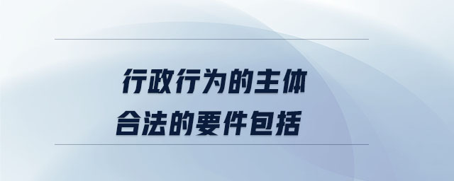 行政行為的主體合法的要件包括 行政行為的主體合法的要件包括