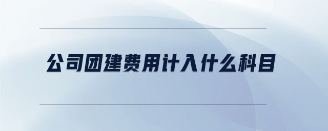 公司團(tuán)建費用計入什么科目 公司團(tuán)建費用計入什么科目