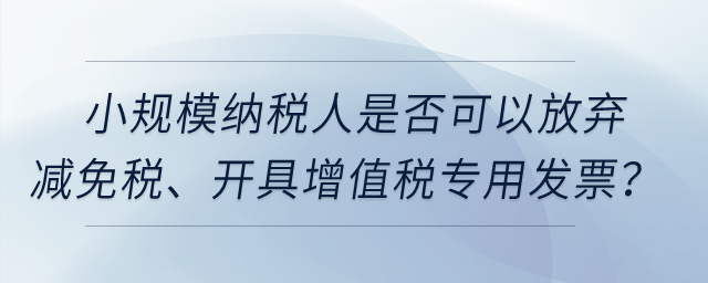 小規(guī)模納稅人是否可以放棄減免稅、開具增值稅專用發(fā)票？