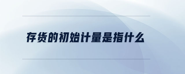 存貨的初始計(jì)量是指什么 存貨的初始計(jì)量是指什么