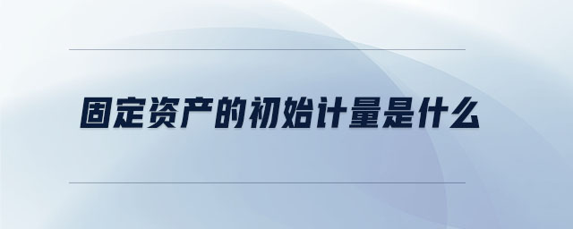 固定資產(chǎn)的初始計(jì)量是什么 固定資產(chǎn)的初始計(jì)量是什么
