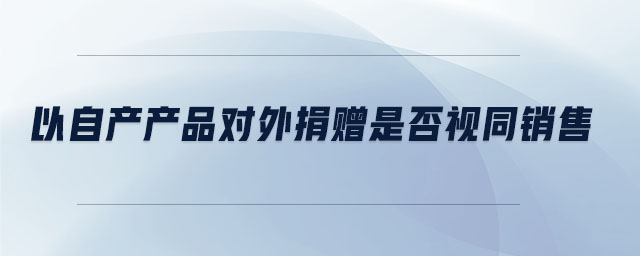 以自產(chǎn)產(chǎn)品對外捐贈是否視同銷售 以自產(chǎn)產(chǎn)品對外捐贈是否視同銷售