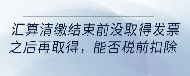 如果到匯算清繳結(jié)束前，仍沒取得發(fā)票以后年度再取得，能否稅前扣除？