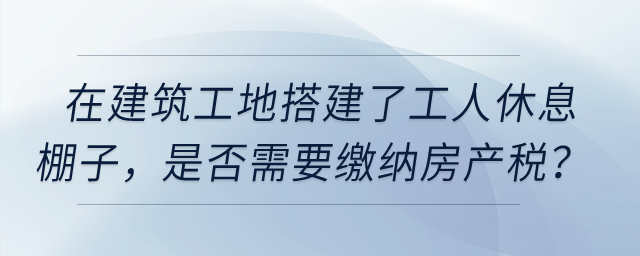在建筑工地搭建了提供工人休息的棚子，是否需要繳納房產(chǎn)稅？