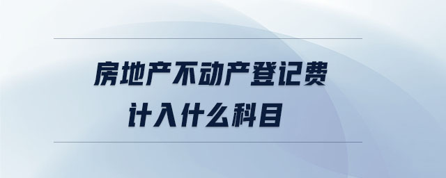房地產(chǎn)不動產(chǎn)登記費計入什么科目 房地產(chǎn)不動產(chǎn)登記費計入什么科目