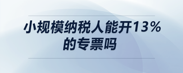 小規(guī)模納稅人能開13%的專票嗎 小規(guī)模納稅人能開13%的專票嗎