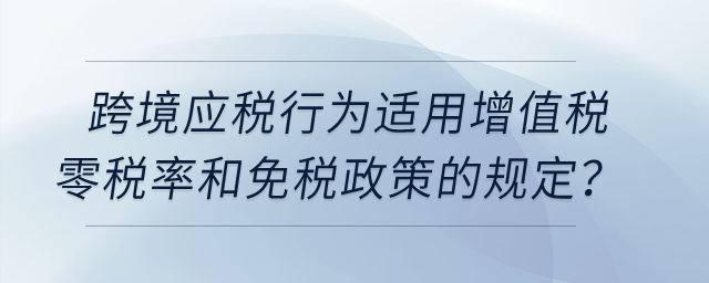 跨境應(yīng)稅行為適用增值稅零稅率和免稅政策的有哪些規(guī)定？