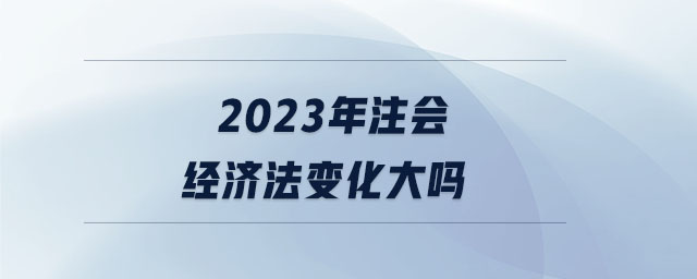 2023年注會(huì)經(jīng)濟(jì)法變化大嗎 2023年注會(huì)經(jīng)濟(jì)法變化大嗎