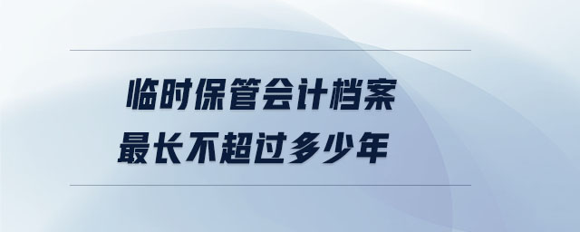 臨時保管會計檔案最長不超過多少年 臨時保管會計檔案最長不超過多少年