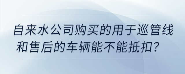 自來水公司購買的用于巡管線和售后的車輛能不能抵扣？