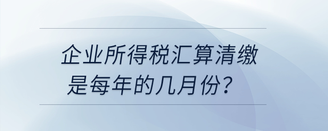 企業(yè)所得稅匯算清繳是每年的幾月份？