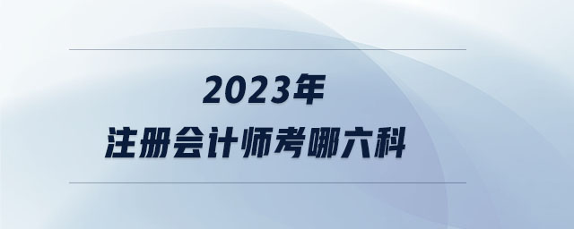 2023年注冊(cè)會(huì)計(jì)師考哪六科 2023年注冊(cè)會(huì)計(jì)師考哪六科