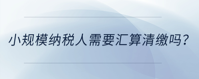 小規(guī)模納稅人需要匯算清繳嗎？
