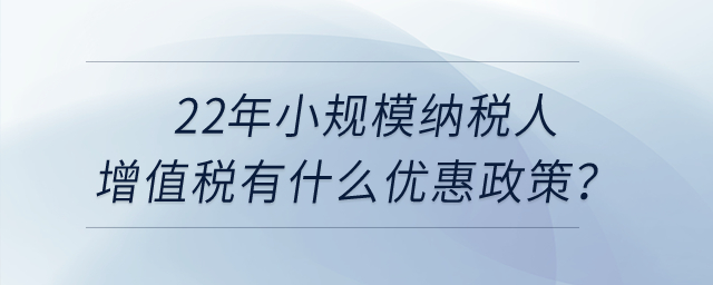 2022年小規(guī)模納稅人增值稅有什么優(yōu)惠政策？申報(bào)表怎么填寫？