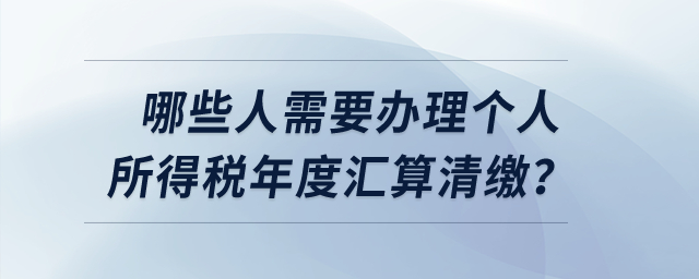 哪些人需要辦理個人所得稅年度匯算清繳？
