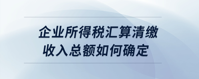 企業(yè)所得稅匯算清繳收入總額如何確定？