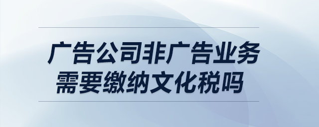 廣告公司非廣告業(yè)務(wù)需要繳納文化稅嗎？