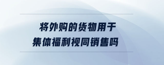 將外購的貨物用于集體福利視同銷售嗎 將外購的貨物用于集體福利視同銷售嗎