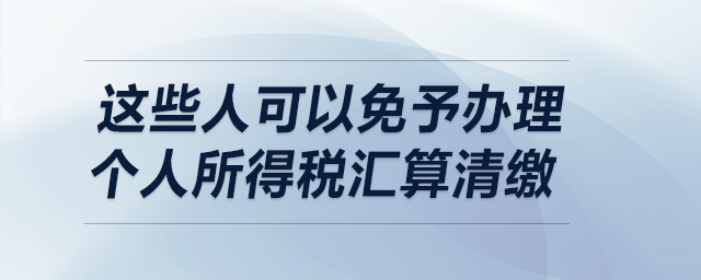 明確了！這些人可以免予辦理個人所得稅匯算清繳