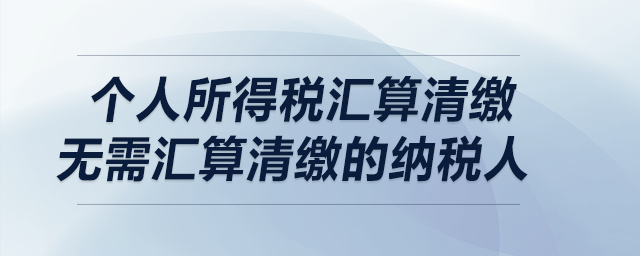 個人所得稅匯算清繳——無需匯算清繳的納稅人 個人所得稅匯算清繳——無需匯算清繳的納稅人