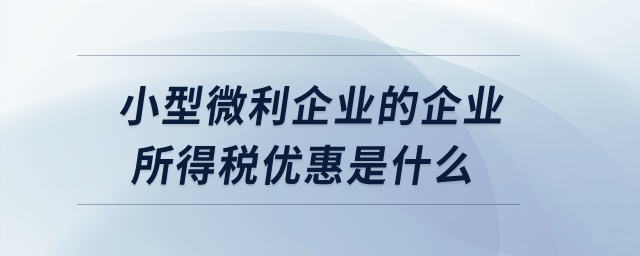 小型微利企業(yè)的企業(yè)所得稅優(yōu)惠是什么？