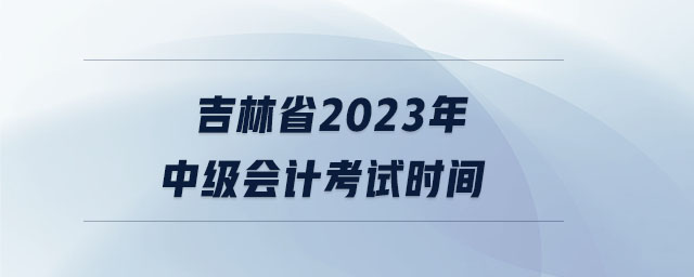 吉林省2023年中級(jí)會(huì)計(jì)考試時(shí)間