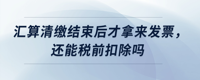 匯算清繳結(jié)束后才拿來發(fā)票，還能稅前扣除嗎？
