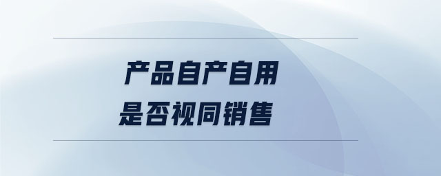 產(chǎn)品自產(chǎn)自用是否視同銷售 產(chǎn)品自產(chǎn)自用是否視同銷售