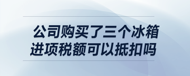 我公司購買了三個(gè)冰箱，請(qǐng)問進(jìn)項(xiàng)稅額可以抵扣嗎？