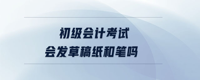 初級(jí)會(huì)計(jì)考試會(huì)發(fā)草稿紙和筆嗎 初級(jí)會(huì)計(jì)考試會(huì)發(fā)草稿紙和筆嗎