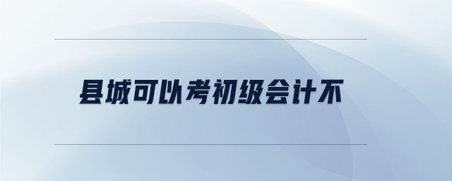 縣城可以考初級(jí)會(huì)計(jì)不 縣城可以考初級(jí)會(huì)計(jì)不