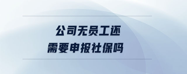 公司無員工還需要申報社保嗎 公司無員工還需要申報社保嗎
