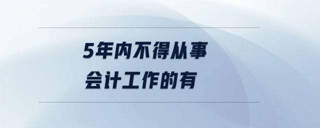 5年內(nèi)不得從事會計(jì)工作的有 5年內(nèi)不得從事會計(jì)工作的有