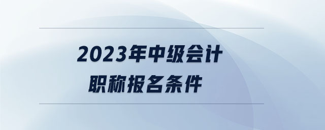 2023年中級會計職稱報名條件 2023年中級會計職稱報名條件