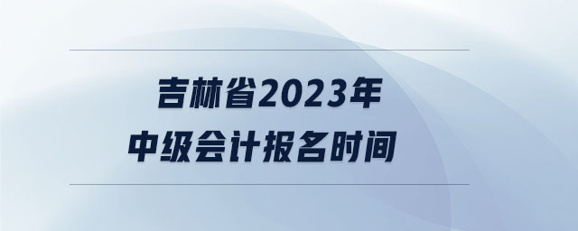 吉林省2023年中級會計報名時間