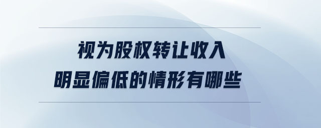 視為股權轉讓收入明顯偏低的情形有哪些