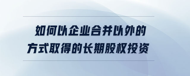 如何以企業(yè)合并以外的方式取得的長(zhǎng)期股權(quán)投資